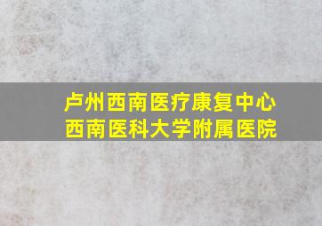 卢州西南医疗康复中心 西南医科大学附属医院